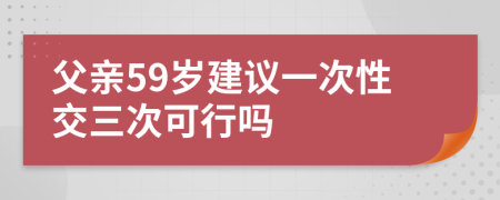 父亲59岁建议一次性交三次可行吗