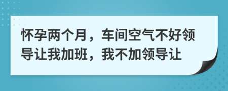 怀孕两个月，车间空气不好领导让我加班，我不加领导让