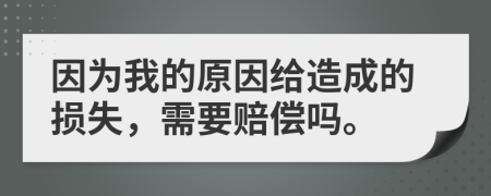 因为我的原因给造成的损失，需要赔偿吗。