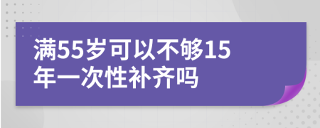 满55岁可以不够15年一次性补齐吗