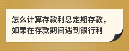 怎么计算存款利息定期存款，如果在存款期间遇到银行利