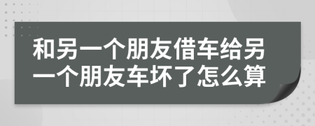 和另一个朋友借车给另一个朋友车坏了怎么算