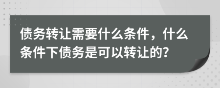 债务转让需要什么条件，什么条件下债务是可以转让的？