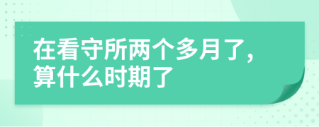 在看守所两个多月了,算什么时期了