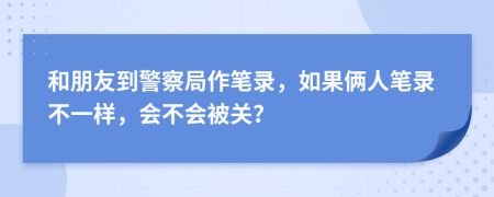 和朋友到警察局作笔录，如果俩人笔录不一样，会不会被关？