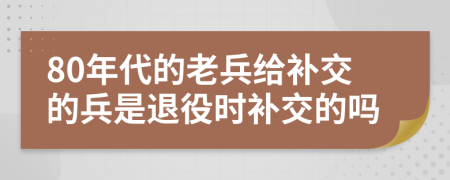 80年代的老兵给补交的兵是退役时补交的吗