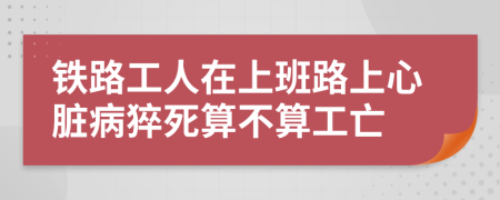 铁路工人在上班路上心脏病猝死算不算工亡
