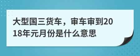 大型国三货车，审车审到2018年元月份是什么意思