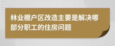 林业棚户区改造主要是解决哪部分职工的住房问题