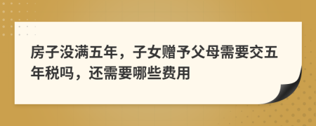 房子没满五年，子女赠予父母需要交五年税吗，还需要哪些费用