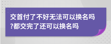 交首付了不好无法可以换名吗?都交完了还可以换名吗