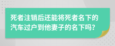 死者注销后还能将死者名下的汽车过户到他妻子的名下吗？