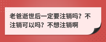 老爸逝世后一定要注销吗？不注销可以吗？不想注销啊