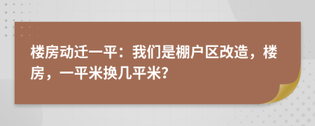 楼房动迁一平：我们是棚户区改造，楼房，一平米换几平米？