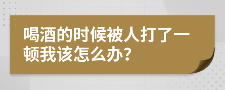 喝酒的时候被人打了一顿我该怎么办？