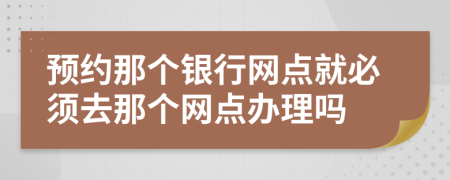 预约那个银行网点就必须去那个网点办理吗