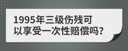 1995年三级伤残可以享受一次性赔偿吗？