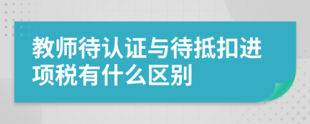 教师待认证与待抵扣进项税有什么区别