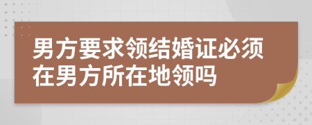 男方要求领结婚证必须在男方所在地领吗