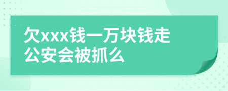 欠xxx钱一万块钱走公安会被抓么