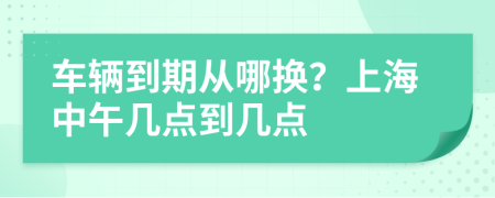 车辆到期从哪换？上海中午几点到几点