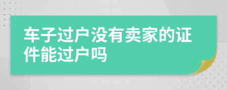 车子过户没有卖家的证件能过户吗