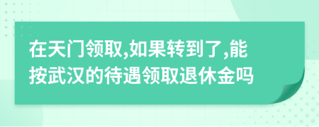 在天门领取,如果转到了,能按武汉的待遇领取退休金吗