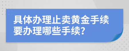 具体办理止卖黄金手续要办理哪些手续？