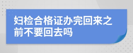 妇检合格证办完回来之前不要回去吗