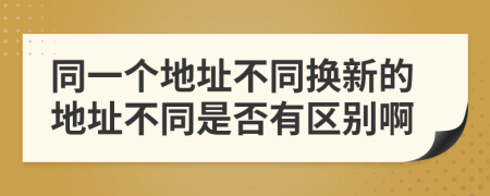 同一个地址不同换新的地址不同是否有区别啊