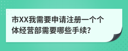 市XX我需要申请注册一个个体经营部需要哪些手续？