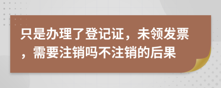 只是办理了登记证，未领发票，需要注销吗不注销的后果