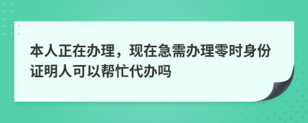 本人正在办理，现在急需办理零时身份证明人可以帮忙代办吗