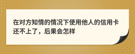 在对方知情的情况下使用他人的信用卡还不上了，后果会怎样