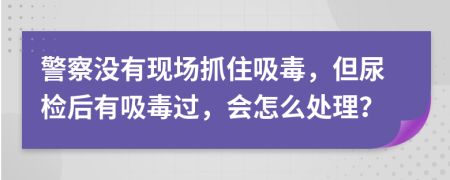 警察没有现场抓住吸毒，但尿检后有吸毒过，会怎么处理？