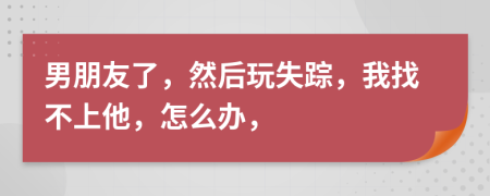 男朋友了，然后玩失踪，我找不上他，怎么办，