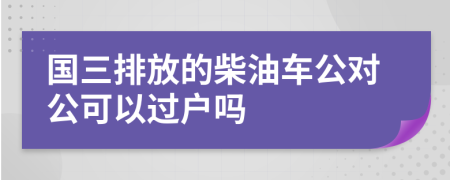 国三排放的柴油车公对公可以过户吗