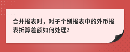 合并报表时，对子个别报表中的外币报表折算差额如何处理？