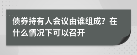 债券持有人会议由谁组成？在什么情况下可以召开