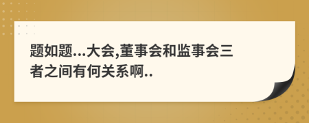 题如题...大会,董事会和监事会三者之间有何关系啊..