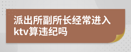 派出所副所长经常进入ktv算违纪吗