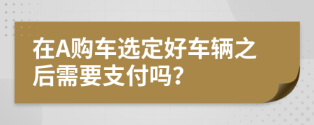 在A购车选定好车辆之后需要支付吗？