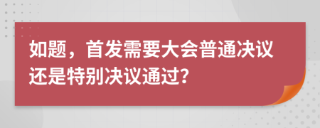 如题，首发需要大会普通决议还是特别决议通过？