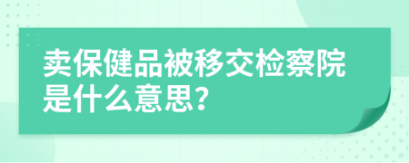 卖保健品被移交检察院是什么意思？
