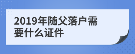 2019年随父落户需要什么证件