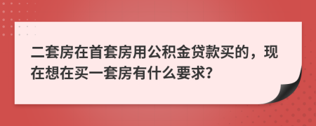 二套房在首套房用公积金贷款买的，现在想在买一套房有什么要求？