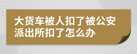 大货车被人扣了被公安派出所扣了怎么办