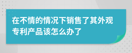 在不情的情况下销售了其外观专利产品该怎么办了