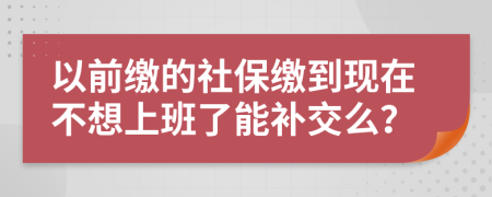 以前缴的社保缴到现在不想上班了能补交么？