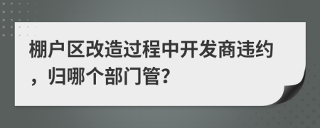 棚户区改造过程中开发商违约，归哪个部门管？